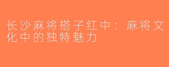 长沙麻将搭子红中：麻将文化中的独特魅力