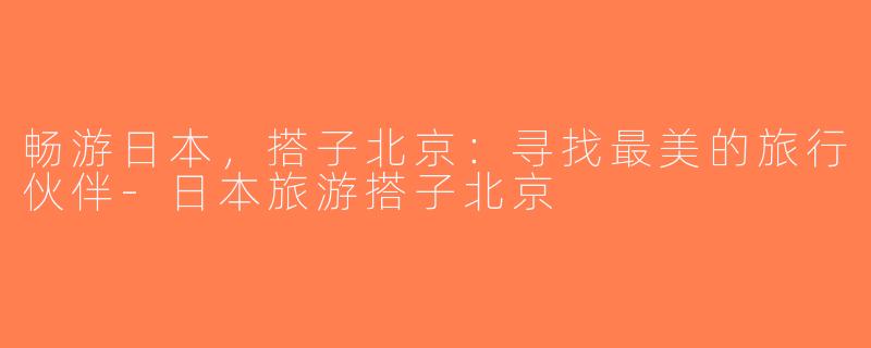 畅游日本，搭子北京：寻找最美的旅行伙伴-日本旅游搭子北京