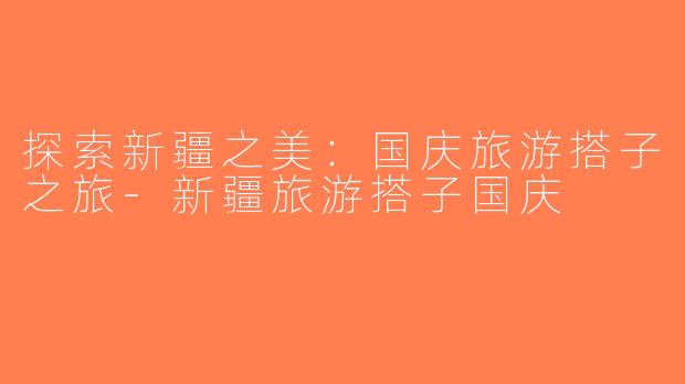 探索新疆之美：国庆旅游搭子之旅-新疆旅游搭子国庆