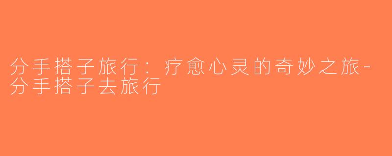 分手搭子旅行：疗愈心灵的奇妙之旅-分手搭子去旅行