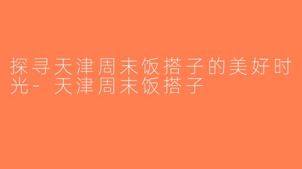 探寻天津周末饭搭子的美好时光-天津周末饭搭子