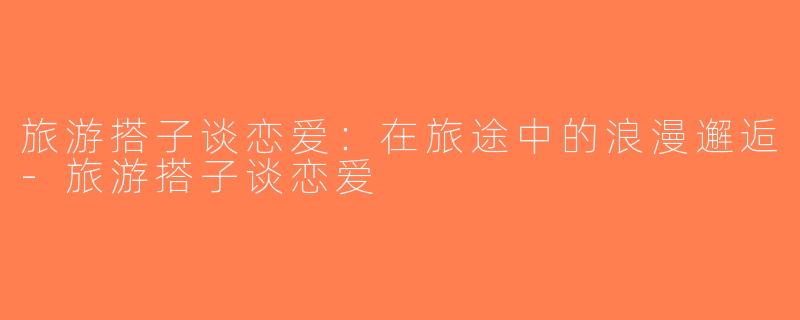 旅游搭子谈恋爱：在旅途中的浪漫邂逅-旅游搭子谈恋爱
