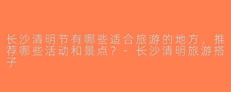 长沙清明节有哪些适合旅游的地方，推荐哪些活动和景点？-长沙清明旅游搭子