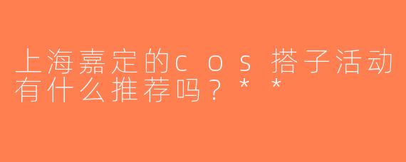 上海嘉定的cos搭子活动有什么推荐吗？**