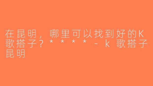 在昆明，哪里可以找到好的K歌搭子？****-k歌搭子昆明