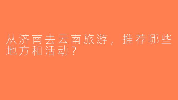 从济南去云南旅游，推荐哪些地方和活动？