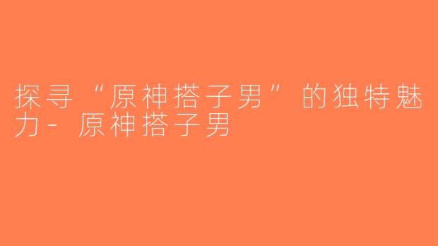 探寻“原神搭子男”的独特魅力-原神搭子男
