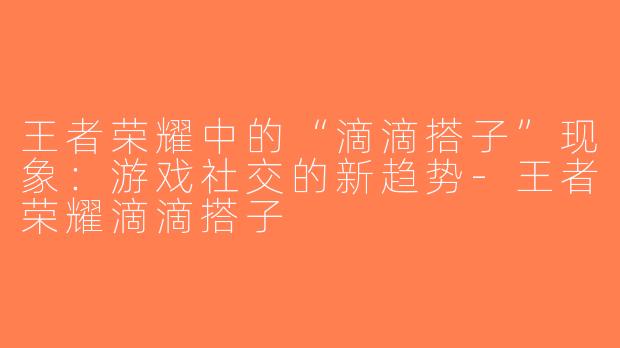 王者荣耀中的“滴滴搭子”现象：游戏社交的新趋势-王者荣耀滴滴搭子