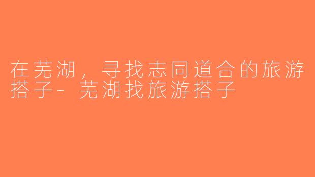 在芜湖，寻找志同道合的旅游搭子-芜湖找旅游搭子
