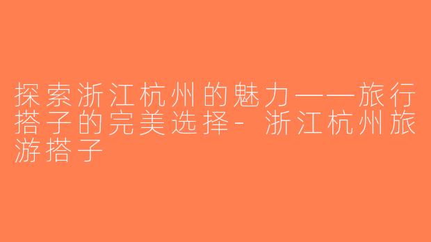 探索浙江杭州的魅力——旅行搭子的完美选择-浙江杭州旅游搭子