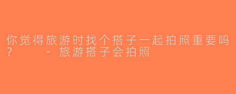 你觉得旅游时找个搭子一起拍照重要吗？  -旅游搭子会拍照