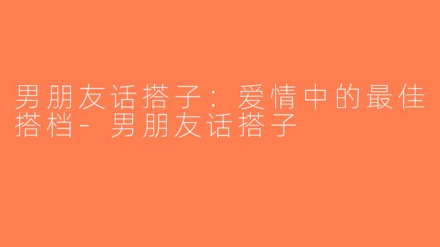 男朋友话搭子：爱情中的最佳搭档-男朋友话搭子