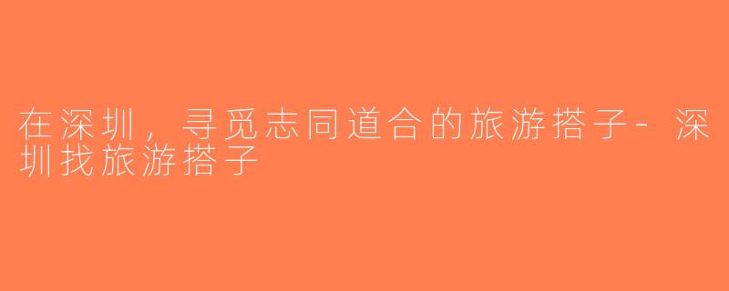 在深圳，寻觅志同道合的旅游搭子-深圳找旅游搭子