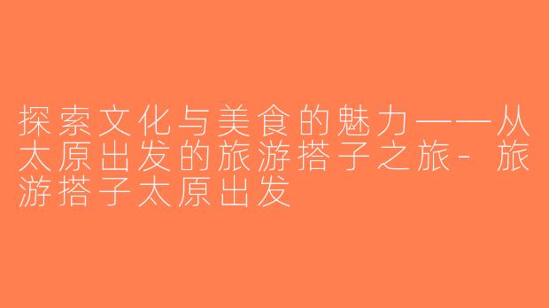 探索文化与美食的魅力——从太原出发的旅游搭子之旅-旅游搭子太原出发