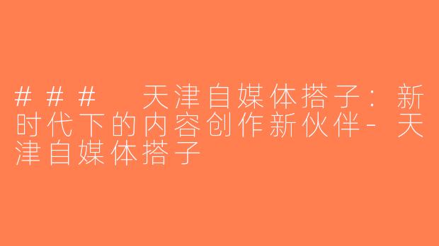 ### 天津自媒体搭子：新时代下的内容创作新伙伴-天津自媒体搭子