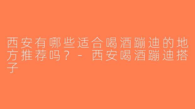 西安有哪些适合喝酒蹦迪的地方推荐吗？-西安喝酒蹦迪搭子