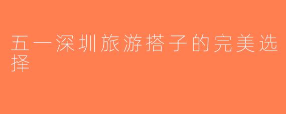 五一深圳旅游搭子的完美选择
