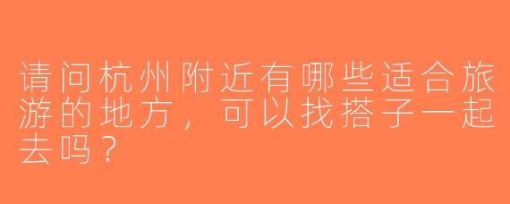 请问杭州附近有哪些适合旅游的地方，可以找搭子一起去吗？