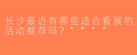 长沙最近有哪些适合看展的活动推荐吗？****