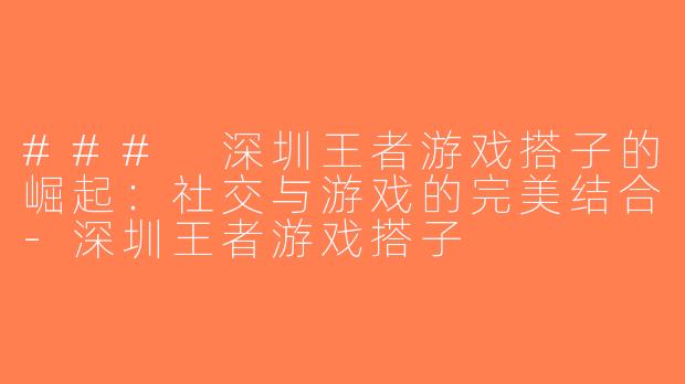 ### 深圳王者游戏搭子的崛起：社交与游戏的完美结合-深圳王者游戏搭子