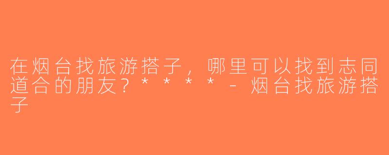在烟台找旅游搭子，哪里可以找到志同道合的朋友？****-烟台找旅游搭子