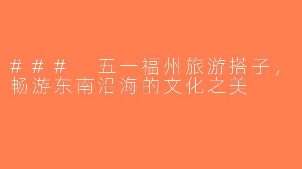 ### 五一福州旅游搭子，畅游东南沿海的文化之美