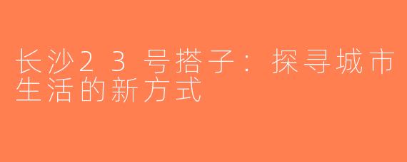 长沙23号搭子：探寻城市生活的新方式