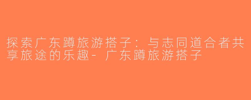 探索广东蹲旅游搭子：与志同道合者共享旅途的乐趣-广东蹲旅游搭子