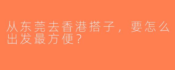从东莞去香港搭子，要怎么出发最方便？