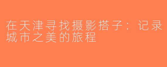在天津寻找摄影搭子：记录城市之美的旅程