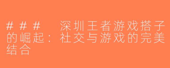 ### 深圳王者游戏搭子的崛起：社交与游戏的完美结合