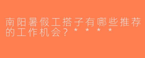 南阳暑假工搭子有哪些推荐的工作机会？****