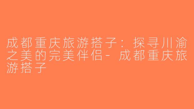 成都重庆旅游搭子：探寻川渝之美的完美伴侣-成都重庆旅游搭子
