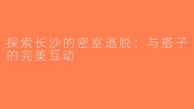 探索长沙的密室逃脱：与搭子的完美互动