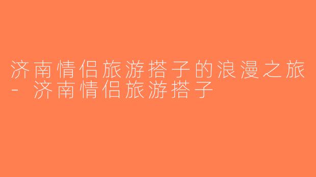 济南情侣旅游搭子的浪漫之旅-济南情侣旅游搭子