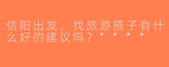 信阳出发，找旅游搭子有什么好的建议吗？****