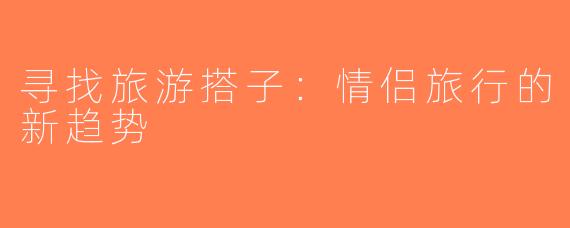 寻找旅游搭子：情侣旅行的新趋势