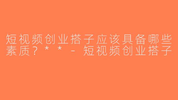 短视频创业搭子应该具备哪些素质？**-短视频创业搭子