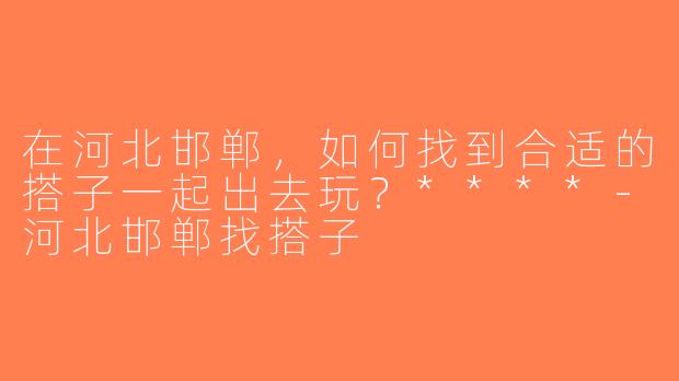 在河北邯郸，如何找到合适的搭子一起出去玩？****-河北邯郸找搭子