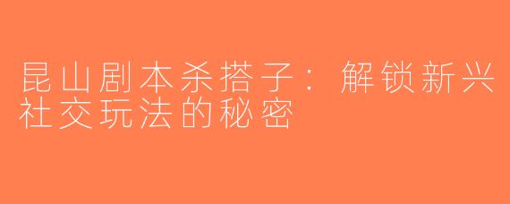 昆山剧本杀搭子：解锁新兴社交玩法的秘密