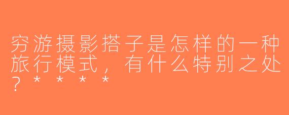 穷游摄影搭子是怎样的一种旅行模式，有什么特别之处？****