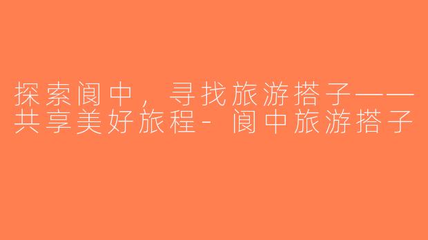 探索阆中，寻找旅游搭子——共享美好旅程-阆中旅游搭子