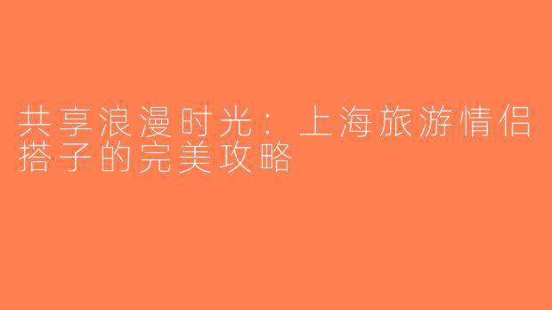 共享浪漫时光：上海旅游情侣搭子的完美攻略