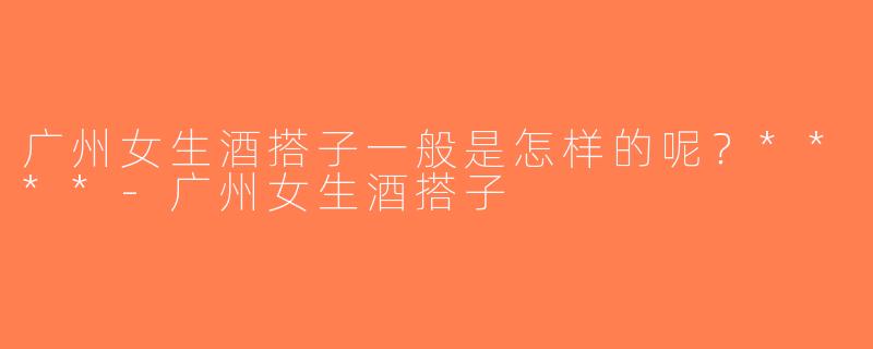 广州女生酒搭子一般是怎样的呢？****-广州女生酒搭子