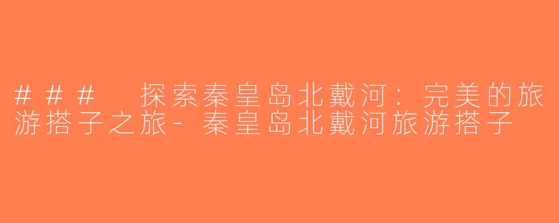 ### 探索秦皇岛北戴河：完美的旅游搭子之旅-秦皇岛北戴河旅游搭子
