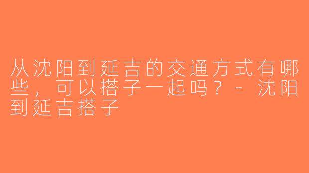 从沈阳到延吉的交通方式有哪些，可以搭子一起吗？-沈阳到延吉搭子