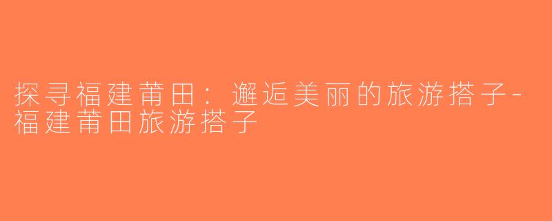 探寻福建莆田：邂逅美丽的旅游搭子-福建莆田旅游搭子