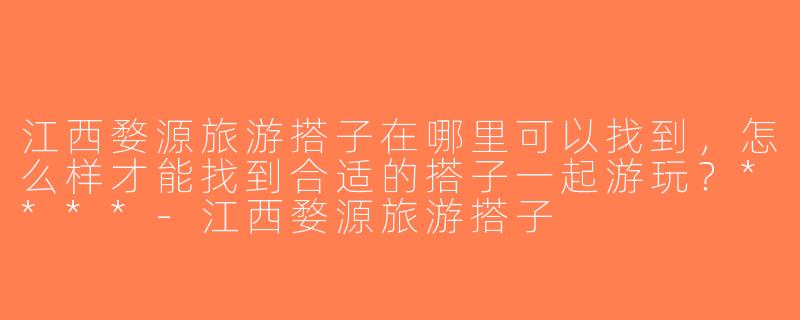 江西婺源旅游搭子在哪里可以找到，怎么样才能找到合适的搭子一起游玩？****-江西婺源旅游搭子