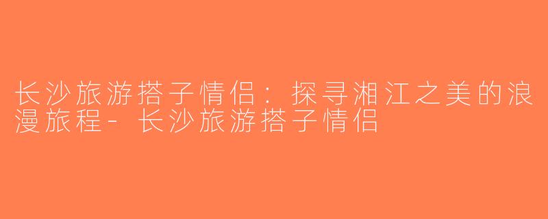长沙旅游搭子情侣：探寻湘江之美的浪漫旅程-长沙旅游搭子情侣