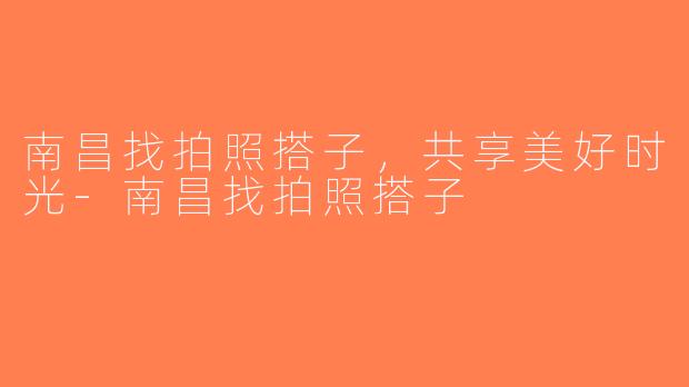 南昌找拍照搭子，共享美好时光-南昌找拍照搭子